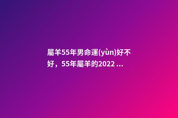 屬羊55年男命運(yùn)好不好，55年屬羊的2022 年怎么樣 55年7月屬羊男命運(yùn)